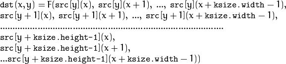 \begin{array}{l} \texttt{dst} (x,y) = F(  \texttt{src} [y](x), \; \texttt{src} [y](x+1), \; ..., \; \texttt{src} [y](x+ \texttt{ksize.width} -1),  \\ \texttt{src} [y+1](x), \; \texttt{src} [y+1](x+1), \; ..., \; \texttt{src} [y+1](x+ \texttt{ksize.width} -1),  \\ .........................................................................................  \\ \texttt{src} [y+ \texttt{ksize.height-1} ](x), \\ \texttt{src} [y+ \texttt{ksize.height-1} ](x+1), \\ ...
   \texttt{src} [y+ \texttt{ksize.height-1} ](x+ \texttt{ksize.width} -1))
   \end{array}